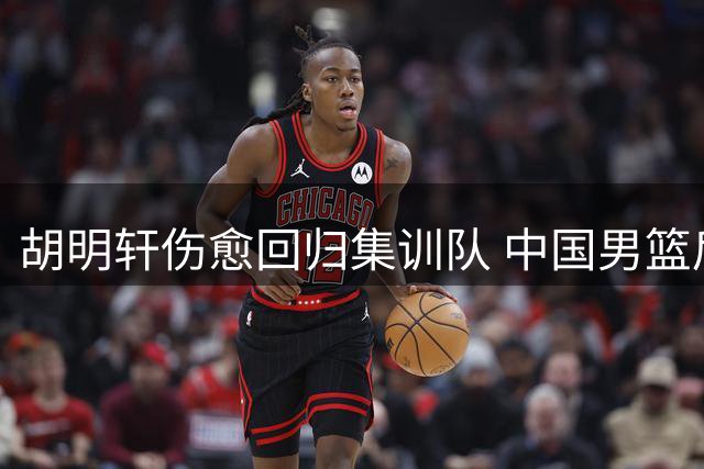 胡明轩伤愈回归集训队 中国男篮后场火力有望提升