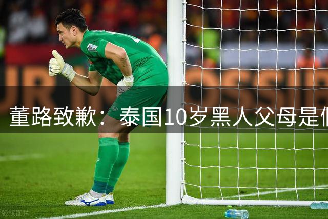 董路致歉：泰国10岁黑人父母是假的 他也是受害者 我们工作没做好